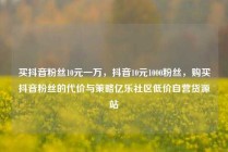 买抖音粉丝10元一万，抖音10元1000粉丝，购买抖音粉丝的代价与策略亿乐社区低价自营货源站