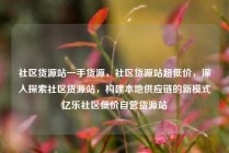 社区货源站一手货源，社区货源站超低价，深入探索社区货源站，构建本地供应链的新模式亿乐社区低价自营货源站
