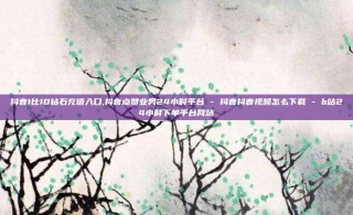 抖音1比10钻石充值入口,抖音点赞业务24小时平台 - 抖音抖音视频怎么下载 - b站24小时下单平台网站