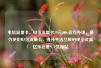 电信流量卡，电信流量卡19元200g官方办理，高效使用电信流量卡，提升生活品质的秘密武器亿乐社区SUP货源站