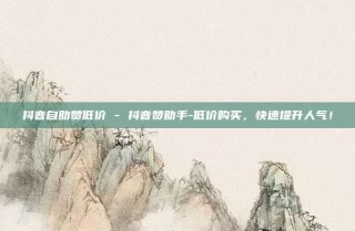 抖音自助赞低价 - 抖音赞助手-低价购买，快速提升人气！