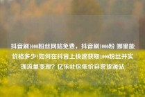 抖音刷1000粉丝网站免费，抖音刷1000粉 哪里能价格多少?如何在抖音上快速获取1000粉丝并实现流量变现？亿乐社区低价自营货源站