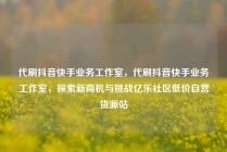 代刷抖音快手业务工作室，代刷抖音快手业务工作室，探索新商机与挑战亿乐社区低价自营货源站