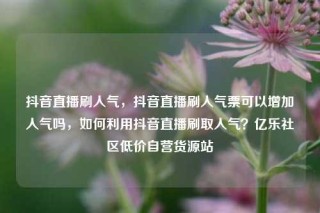 抖音直播刷人气，抖音直播刷人气票可以增加人气吗，如何利用抖音直播刷取人气？亿乐社区低价自营货源站