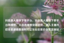 抖音真人播放下单平台，抖音真人播放下单平台有哪些，抖音直播带货新趋势，真人主播开启全渠道销售新时代亿乐社区低价自营货源站