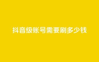 抖音60级账号需要刷多少钱 - 升级到抖音60级账号需要花费多少钱~