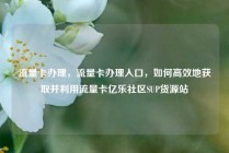 流量卡办理，流量卡办理入口，如何高效地获取并利用流量卡亿乐社区SUP货源站