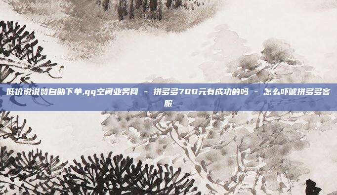 低价说说赞自助下单,qq空间业务网 - 拼多多700元有成功的吗 怎么吓唬拼多多客服  第1张
