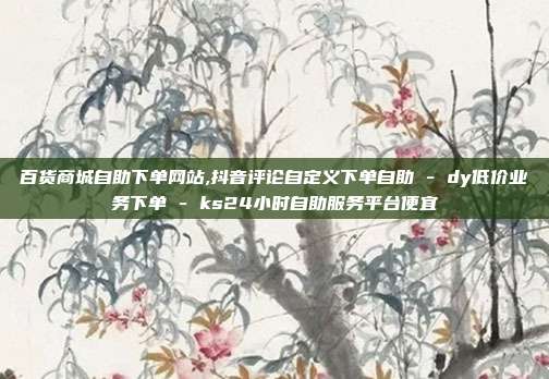 百货商城自助下单网站,抖音评论自定义下单自助 - dy低价业务下单 ks24小时自助服务平台便宜  第1张