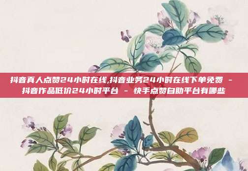 抖音真人点赞24小时在线,抖音业务24小时在线下单免费 - 抖音作品低价24小时平台 快手点赞自助平台有哪些  第1张