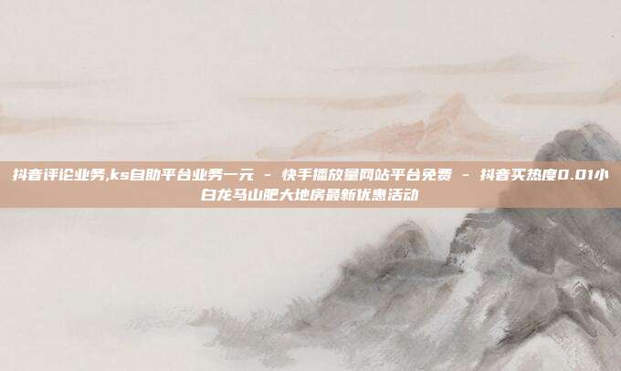 抖音评论业务,ks自助平台业务一元 - 快手播放量网站平台免费 抖音买热度0.01小白龙马山肥大地房最新优惠活动  第1张