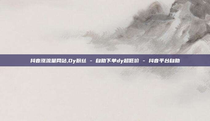 抖音涨流量网站,Dy粉丝 - 自助下单dy超低价 抖音平台自助  第1张