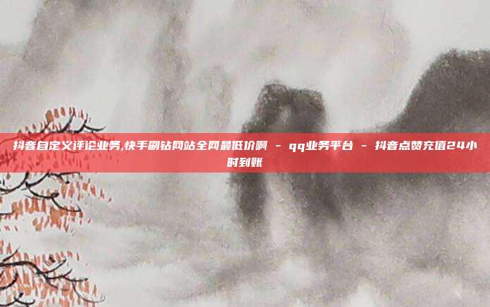 抖音自定义评论业务,快手刷钻网站全网最低价啊 - qq业务平台 抖音点赞充值24小时到账  第1张