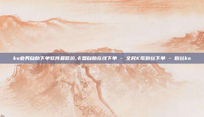 ks业务自助下单软件最低价,卡盟自助在线下单 - 全民K歌粉丝下单 粉丝ks  第1张