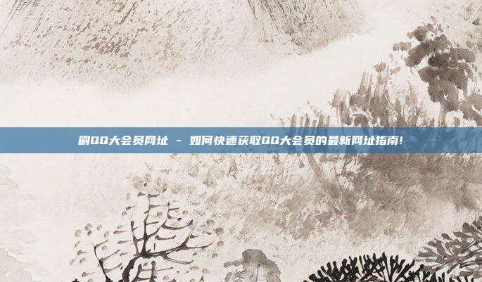 刷QQ大会员网址 - 如何快速获取QQ大会员的最新网址指南!  第1张