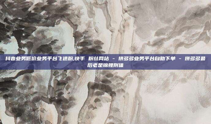 抖音业务低价业务平台飞速粉,快手 粉丝网站 - 拼多多业务平台自助下单 拼多多最后老是锦鲤附体  第1张