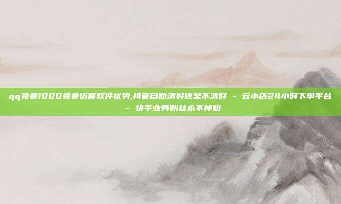 qq免费1000免费访客软件优势,抖音自助清好还是不清好 - 云小店24小时下单平台 快手业务粉丝永不掉粉  第1张