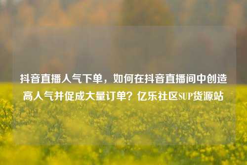抖音直播人气下单，如何在抖音直播间中创造高人气并促成大量订单？亿乐社区SUP货源站  第1张