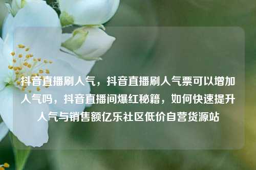 抖音直播刷人气，抖音直播刷人气票可以增加人气吗	，抖音直播间爆红秘籍，如何快速提升人气与销售额亿乐社区低价自营货源站  第1张