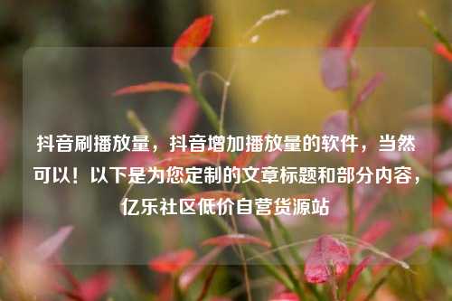 抖音刷播放量	，抖音增加播放量的软件，当然可以！以下是为您定制的文章标题和部分内容，亿乐社区低价自营货源站  第1张
