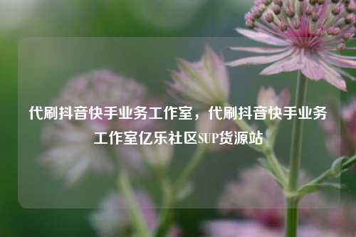 代刷抖音快手业务工作室	，代刷抖音快手业务工作室亿乐社区SUP货源站  第1张