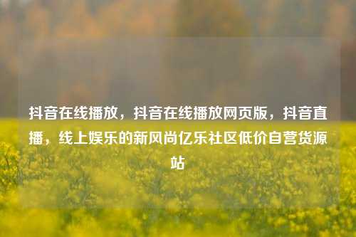 抖音在线播放，抖音在线播放网页版，抖音直播	，线上娱乐的新风尚亿乐社区低价自营货源站  第1张