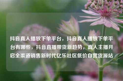 抖音真人播放下单平台，抖音真人播放下单平台有哪些	，抖音直播带货新趋势，真人主播开启全渠道销售新时代亿乐社区低价自营货源站  第1张