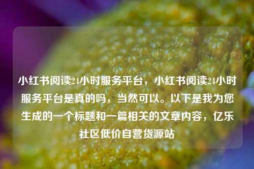 小红书阅读24小时服务平台，小红书阅读24小时服务平台是真的吗，当然可以。以下是我为您生成的一个标题和一篇相关的文章内容	，亿乐社区低价自营货源站  第1张