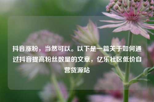 抖音涨粉，当然可以。以下是一篇关于如何通过抖音提高粉丝数量的文章	，亿乐社区低价自营货源站  第1张