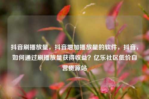 抖音刷播放量，抖音增加播放量的软件，抖音	，如何通过刷播放量获得收益？亿乐社区低价自营货源站  第1张