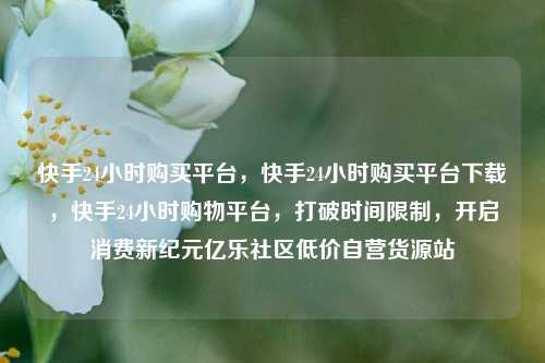快手24小时购买平台	，快手24小时购买平台下载，快手24小时购物平台，打破时间限制	，开启消费新纪元亿乐社区低价自营货源站  第1张
