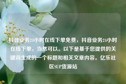 抖音业务24小时在线下单免费	，抖音业务24小时在线下单，当然可以。以下是基于您提供的关键词生成的一个标题和相关文章内容	。亿乐社区SUP货源站  第1张