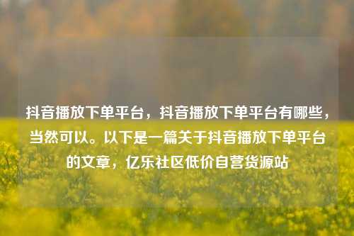 抖音播放下单平台	，抖音播放下单平台有哪些，当然可以	。以下是一篇关于抖音播放下单平台的文章，亿乐社区低价自营货源站  第1张