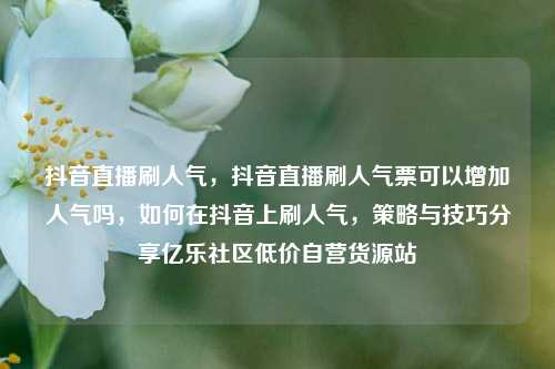 抖音直播刷人气，抖音直播刷人气票可以增加人气吗	，如何在抖音上刷人气，策略与技巧分享亿乐社区低价自营货源站  第1张