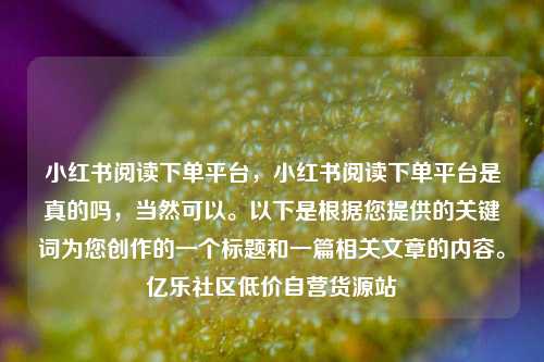 小红书阅读下单平台	，小红书阅读下单平台是真的吗，当然可以。以下是根据您提供的关键词为您创作的一个标题和一篇相关文章的内容。亿乐社区低价自营货源站  第1张