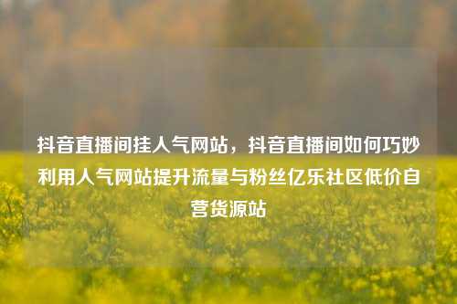 抖音直播间挂人气网站	，抖音直播间如何巧妙利用人气网站提升流量与粉丝亿乐社区低价自营货源站  第1张