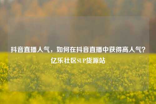 抖音直播人气	，如何在抖音直播中获得高人气？亿乐社区SUP货源站  第1张