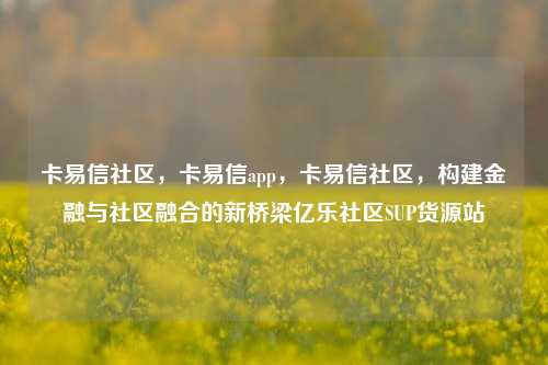 卡易信社区	，卡易信app，卡易信社区，构建金融与社区融合的新桥梁亿乐社区SUP货源站  第1张