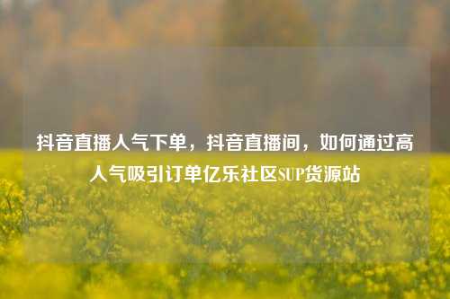 抖音直播人气下单	，抖音直播间，如何通过高人气吸引订单亿乐社区SUP货源站  第1张