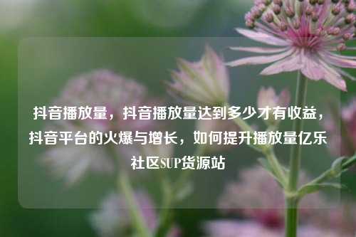 抖音播放量	，抖音播放量达到多少才有收益，抖音平台的火爆与增长，如何提升播放量亿乐社区SUP货源站  第1张