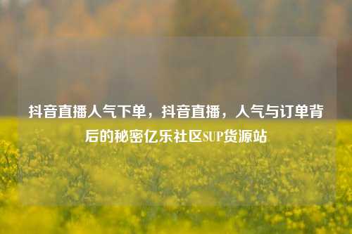 抖音直播人气下单	，抖音直播，人气与订单背后的秘密亿乐社区SUP货源站  第1张