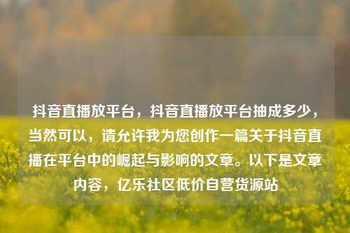抖音直播放平台，抖音直播放平台抽成多少，当然可以，请允许我为您创作一篇关于抖音直播在平台中的崛起与影响的文章。以下是文章内容，亿乐社区低价自营货源站  第1张