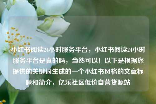 小红书阅读24小时服务平台，小红书阅读24小时服务平台是真的吗	，当然可以！以下是根据您提供的关键词生成的一个小红书风格的文章标题和简介，亿乐社区低价自营货源站  第1张