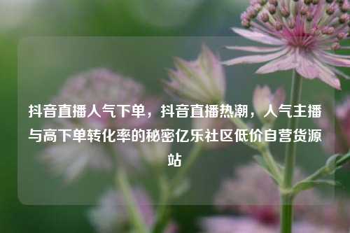 抖音直播人气下单	，抖音直播热潮，人气主播与高下单转化率的秘密亿乐社区低价自营货源站  第1张