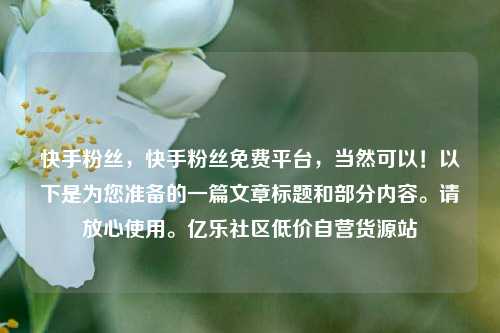 快手粉丝	，快手粉丝免费平台，当然可以！以下是为您准备的一篇文章标题和部分内容	。请放心使用。亿乐社区低价自营货源站  第1张