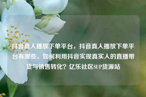 抖音真人播放下单平台	，抖音真人播放下单平台有哪些，如何利用抖音实现真实人的直播带货与销售转化？亿乐社区SUP货源站  第1张