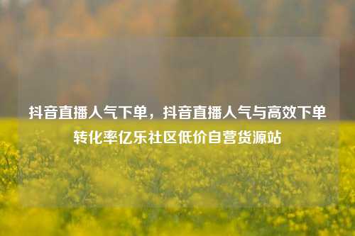 抖音直播人气下单	，抖音直播人气与高效下单转化率亿乐社区低价自营货源站  第1张